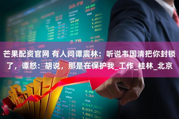 芒果配资官网 有人问谭震林：听说韦国清把你封锁了，谭怒：胡说，那是在保护我_工作_桂林_北京