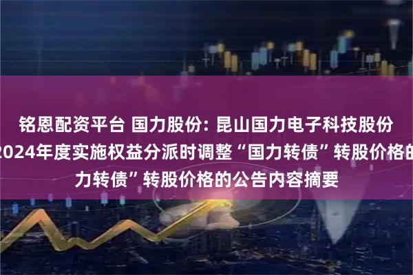 铭恩配资平台 国力股份: 昆山国力电子科技股份有限公司关于2024年度实施权益分派时调整“国力转债”转股价格的公告内容摘要