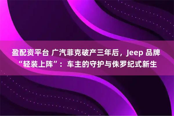 盈配资平台 广汽菲克破产三年后，Jeep 品牌 “轻装上阵”：车主的守护与侏罗纪式新生