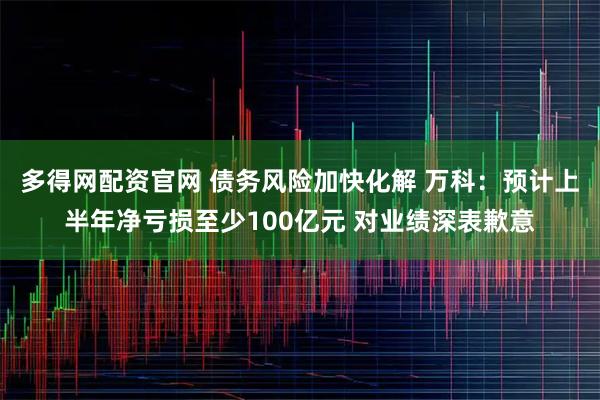 多得网配资官网 债务风险加快化解 万科：预计上半年净亏损至少100亿元 对业绩深表歉意