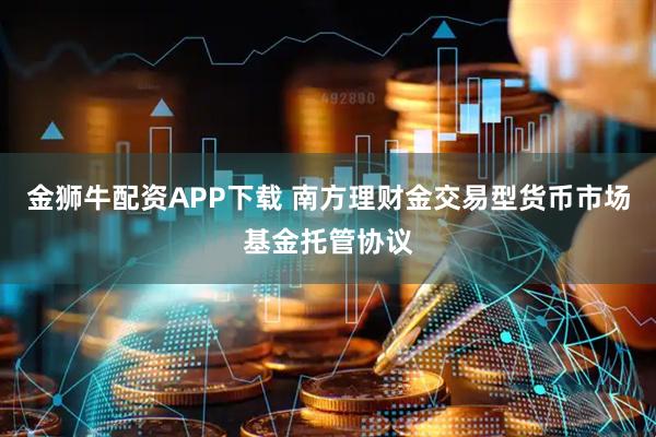 金狮牛配资APP下载 南方理财金交易型货币市场基金托管协议