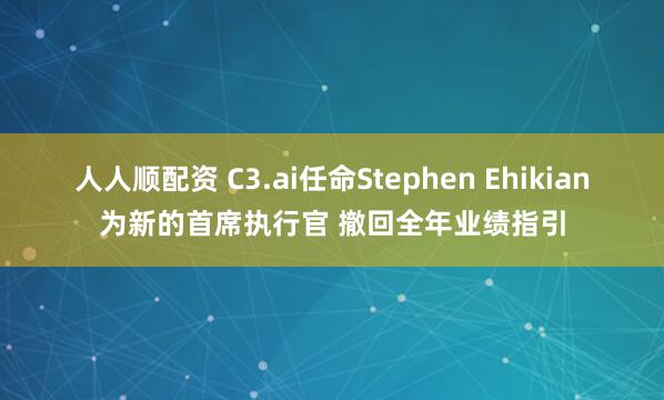 人人顺配资 C3.ai任命Stephen Ehikian为新的首席执行官 撤回全年业绩指引