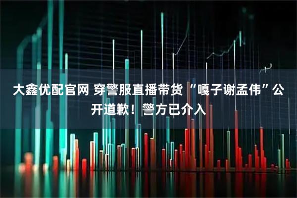 大鑫优配官网 穿警服直播带货 “嘎子谢孟伟”公开道歉！警方已介入