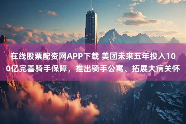 在线股票配资网APP下载 美团未来五年投入100亿完善骑手保障，推出骑手公寓、拓展大病关怀