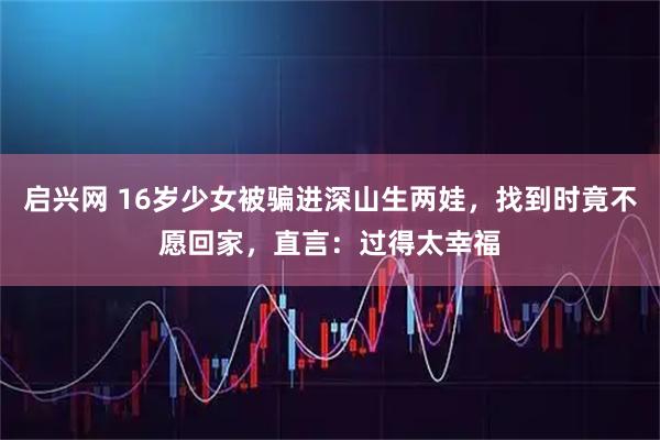 启兴网 16岁少女被骗进深山生两娃，找到时竟不愿回家，直言：过得太幸福