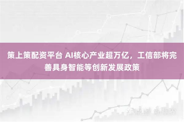 策上策配资平台 AI核心产业超万亿，工信部将完善具身智能等创新发展政策