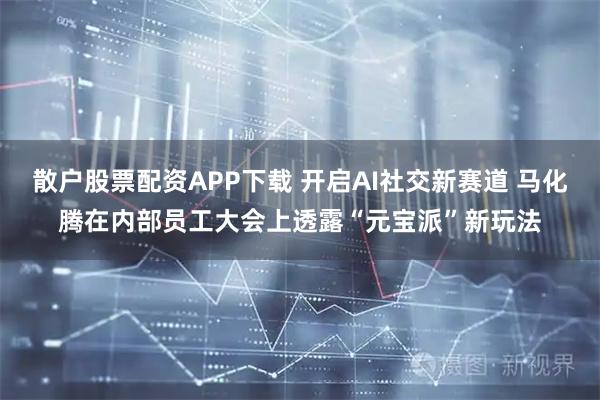 散户股票配资APP下载 开启AI社交新赛道 马化腾在内部员工大会上透露“元宝派”新玩法