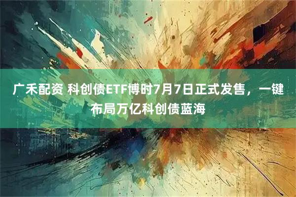广禾配资 科创债ETF博时7月7日正式发售，一键布局万亿科创债蓝海