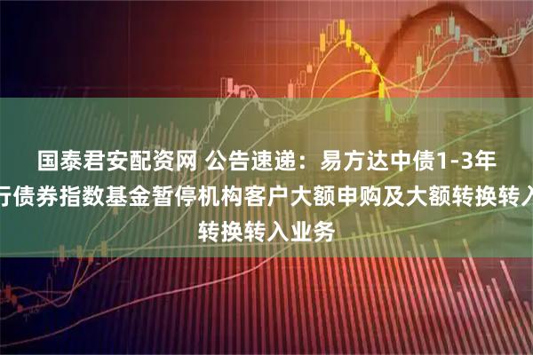 国泰君安配资网 公告速递：易方达中债1-3年国开行债券指数基金暂停机构客户大额申购及大额转换转入业务