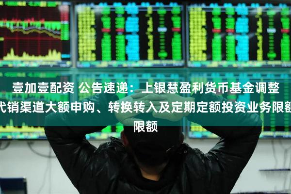 壹加壹配资 公告速递：上银慧盈利货币基金调整代销渠道大额申购、转换转入及定期定额投资业务限额