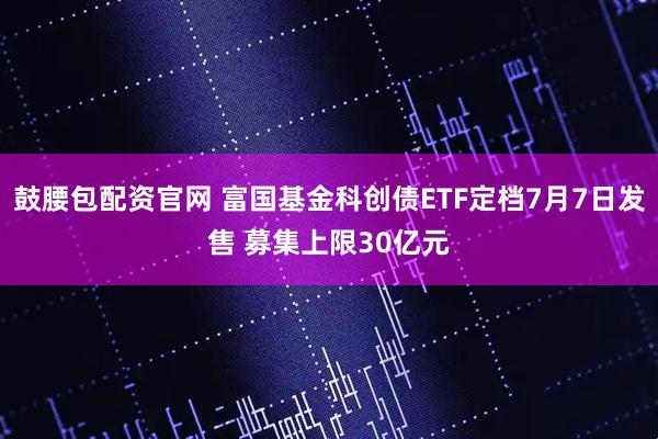 鼓腰包配资官网 富国基金科创债ETF定档7月7日发售 募集上限30亿元