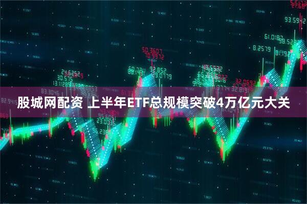 股城网配资 上半年ETF总规模突破4万亿元大关