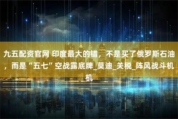 九五配资官网 印度最大的错，不是买了俄罗斯石油，而是“五七”空战露底牌_莫迪_关税_阵风战斗机