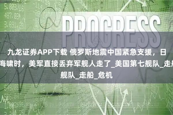九龙证券APP下载 俄罗斯地震中国紧急支援，日本发生海啸时，美军直接丢弃军舰人走了_美国第七舰队_走船_危机