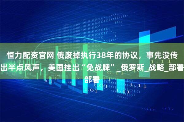 恒力配资官网 俄废掉执行38年的协议，事先没传出半点风声，美国挂出“免战牌”_俄罗斯_战略_部署