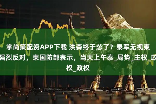 掌尚策配资APP下载 洪森终于怂了？泰军无视柬军强烈反对，柬国防部表示，当天上午泰_局势_主权_政权