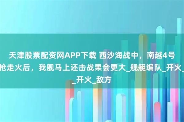 天津股票配资网APP下载 西沙海战中，南越4号舰机枪走火后，我舰马上还击战果会更大_舰艇编队_开火_敌方