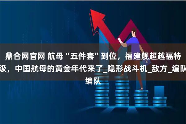 鼎合网官网 航母“五件套”到位，福建舰超越福特级，中国航母的黄金年代来了_隐形战斗机_敌方_编队