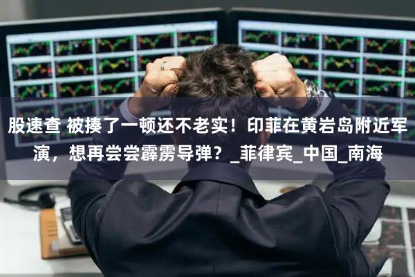 股速查 被揍了一顿还不老实！印菲在黄岩岛附近军演，想再尝尝霹雳导弹？_菲律宾_中国_南海