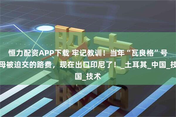 恒力配资APP下载 牢记教训！当年“瓦良格”号航母被迫交的路费，现在出口印尼了！_土耳其_中国_技术