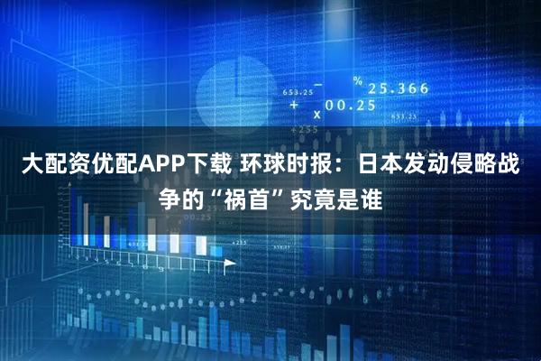 大配资优配APP下载 环球时报：日本发动侵略战争的“祸首”究竟是谁